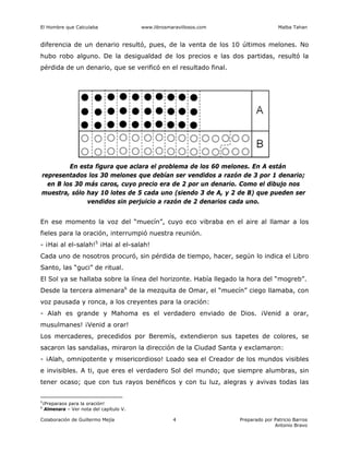 El Hombre que Calculaba www.librosmaravillosos.com Malba Tahan
Colaboración de Guillermo Mejía Preparado por Patricio Barros
Antonio Bravo
4
diferencia de un denario resultó, pues, de la venta de los 10 últimos melones. No
hubo robo alguno. De la desigualdad de los precios e las dos partidas, resultó la
pérdida de un denario, que se verificó en el resultado final.
En esta figura que aclara el problema de los 60 melones. En A están
representados los 30 melones que debían ser vendidos a razón de 3 por 1 denario;
en B los 30 más caros, cuyo precio era de 2 por un denario. Como el dibujo nos
muestra, sólo hay 10 lotes de 5 cada uno (siendo 3 de A, y 2 de B) que pueden ser
vendidos sin perjuicio a razón de 2 denarios cada uno.
En ese momento la voz del “muecín”, cuyo eco vibraba en el aire al llamar a los
fieles para la oración, interrumpió nuestra reunión.
- ¡Hai al el-salah!5
¡Hai al el-salah!
Cada uno de nosotros procuró, sin pérdida de tiempo, hacer, según lo indica el Libro
Santo, las “guci” de ritual.
El Sol ya se hallaba sobre la línea del horizonte. Había llegado la hora del “mogreb”.
Desde la tercera almenara6
de la mezquita de Omar, el “muecín” ciego llamaba, con
voz pausada y ronca, a los creyentes para la oración:
- Alah es grande y Mahoma es el verdadero enviado de Dios. ¡Venid a orar,
musulmanes! ¡Venid a orar!
Los mercaderes, precedidos por Beremís, extendieron sus tapetes de colores, se
sacaron las sandalias, miraron la dirección de la Ciudad Santa y exclamaron:
- ¡Alah, omnipotente y misericordioso! Loado sea el Creador de los mundos visibles
e invisibles. A ti, que eres el verdadero Sol del mundo; que siempre alumbras, sin
tener ocaso; que con tus rayos benéficos y con tu luz, alegras y avivas todas las
5
¡Preparaos para la oración!
6
Almenara – Ver nota del capítulo V.
 