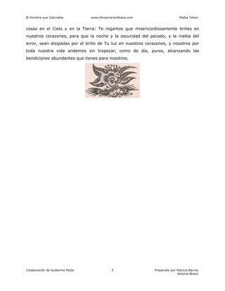 El Hombre que Calculaba www.librosmaravillosos.com Malba Tahan
Colaboración de Guillermo Mejía Preparado por Patricio Barros
Antonio Bravo
5
cosas en el Cielo y en la Tierra: Te rogamos que misericordiosamente brilles en
nuestros corazones, para que la noche y la oscuridad del pecado, y la niebla del
error, sean disipadas por el brillo de Tu luz en nuestros corazones, y nosotros por
toda nuestra vida andemos sin tropezar, como de día, puros, alcanzando las
bendiciones abundantes que tienes para nosotros.
 
