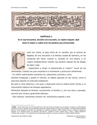El Hombre que Calculaba www.librosmaravillosos.com Malba Tahan
Colaboración de Guillermo Mejía Preparado por Patricio Barros
Antonio Bravo
1
CAPÍTULO 1
En el cual encuentro, durante una excursión, un viajero singular. Qué
hacía el viajero y cuáles eran las palabras que pronunciaba.
ierta vez volvía, al paso lento de mi camello, por el camino de
Bagdad, de una excursión a la famosa ciudad de Samarra, en las
márgenes del Tigris, cuando vi, sentado en una piedra, a un
viajero modestamente vestido, que parecía reposar de las fatigas
de algún viaje.
- Disponíame a dirigir al desconocido el “zalam”1
trivial de los
caminantes, cuando con gran sorpresa le vi levantarse y pronunciar lentamente:
- Un millón cuatrocientos veintitrés mil, setecientos cuarenta y cinco.
Sentóse enseguida y quedó en silencio, la cabeza apoyada en las manos, como si
estuviera absorto en profunda meditación.
Me paré a corta distancia y me puse a observarle como lo habría hecho frente a un
monumento histórico de tiempos legendarios.
Momentos después se levantó, nuevamente, el hombre, y, con voz clara y pausada,
enunció otro número igualmente fabuloso:
- Dos millones, trescientos veintiún mil, ochocientos sesenta y seis.
1
Zalam – quiere decir paz. Es una expresión de la que se sirven los árabes en sus saludos. Cuando un mahometano
encuentra a otro lo saluda en los siguientes términos: Zalam aleikum (La paz sea contigo). Y diciendo tales palabras
lleva su mano derecha al corazón. La respuesta es “Aleikum essalam” (¡Sea contigo la paz!). Cuando el saludo es
dirigido a un cristiano toma, en general, otra forma: “¡Sebac el chair!” (Buen día), o bien: “¿Sabe Zalamat?”
(¿Cómo está, amigo?). los cristianos son considerados infieles y no tienen derecho al Zalam (Malba Tahan).
 