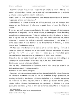 El Hombre que Calculaba www.librosmaravillosos.com Malba Tahan
Colaboración de Guillermo Mejía Preparado por Patricio Barros
Antonio Bravo
3
- Sean bienvenidos, musulmanes. –respondió con sencillez el sultán-. Admiro a los
sabios. Un matemático, bajo el cielo de este país, contará siempre con mi simpatía
y, si fuera necesario, con mi decidida protección.
- ¡Alah badie, ya sidi!1
–exclamó Beremís, inclinándose delante del rey y besando,
respetuoso, la tierra entre las manos2
.
Quedé inmóvil, la cabeza inclinada, los brazos cruzados, pues no habiendo sido
aludido en los elogios por el soberano, no podía tener el honor de dirigirle el
“zalam”.
El hombre que tenía en sus manos el destino del pueblo árabe parecía bondadoso y
desprovisto de prejuicios. Tenía el rostro delgado, quemado por el sol del desierto y
surcado de arrugas prematuras. Vestía con relativa sencillez. Llevaba en la cintura,
bajo la faja de seda, un hermoso puñal, cuyo cabo estaba adornado con piedras
preciosas. El turbante era verde con pequeñas listas blancas. El color verde es –
como todos saben- lo que distingue a los descendientes de Mahoma, el Santo
Profeta (¡con Él haya paz y gloria!).
- Muchas cosas importantes quiero resolver en la audiencia de hoy –comenzó el
califa-. No quiero, sin embargo, iniciar los trabajos y discutir los grandes problemas
políticos, sin recibir una prueba clara y precisa que el matemático persa
recomendado por mi amigo Iezid es, realmente, un gran y hábil calculista.
Interpelado de ese modo Beremís por el glorioso monarca, se sintió obligado a
corresponder brillantemente a la confianza que el jefe Iezid, en él depositara.
Dirigiéndose, pues, al sultán, así le habló:
- No soy más, Comendador de los Creyentes, que un rudo pastor que acaba de ser
distinguido con vuestra honrosa atención.
Y después de corta pausa prosiguió:
- Aseguran, entretanto, mis generosos amigos, que es justo incluir mi nombre entre
los calculistas. Siéntome halagado por tan alta distinción, aunque pienso que, en
general, los hombres son buenos calculistas. Calculista es el pescador que cuenta
los peces que hay en su red; calculista es el soldado que avalora de una ojeada,
cuando está en campaña, la distancia de una parasanga; el calculista es el poeta
que cuenta las sílabas y mide el ritmo de los versos; calculista es el músico que
1
¡Dios os guíe, señor!
2
“Besar la tierra entre las manos” es una expresión simbólica.
 