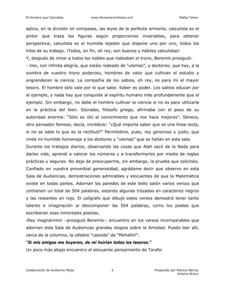 El Hombre que Calculaba www.librosmaravillosos.com Malba Tahan
Colaboración de Guillermo Mejía Preparado por Patricio Barros
Antonio Bravo
4
aplica, en la división en compases, las leyes de la perfecta armonía; calculista es el
pintor que traza las figuras según proporciones invariables, para obtener
perspectiva; calculista es el humilde tejedor que dispone uno por uno, todos los
hilos de su trabajo. ¡Todos, en fin, oh rey, son buenos y hábiles calculistas!
Y, después de mirar a todos los nobles que rodeaban el trono, Beremís prosiguió:
- Veo, con infinita alegría, que estáis rodeado de “ulemas”, y doctores; que hay, a la
sombra de vuestro trono poderoso, hombres de valor que cultivan el estudio y
engrandecen la ciencia. La compañía de los sabios, oh rey, es para mí el mayor
tesoro. El hombre sólo vale por lo que sabe. Saber es poder. Los sabios educan por
el ejemplo, y nada hay que conquiste al espíritu humano más profundamente que el
ejemplo. Sin embargo, no debe el hombre cultivar la ciencia si no es para utilizarla
en la práctica del bien. Sócrates, filósofo griego, afirmaba con el peso de su
autoridad enorme: “Sólo es útil el conocimiento que nos hace mejores”. Séneca,
otro pensador famoso, decía, incrédulo: “¿Qué importa saber que es una línea recta,
si no se sabe lo que es la rectitud?” Permitidme, pues, rey generoso y justo, que
rinda mi humilde homenaje a los doctores y “ulemas” que se hallan en esta sala.
Durante los trabajos diarios, observando las cosas que Alah sacó de la Nada para
darles vida, aprendí a valorar los números y a transformarlos por medio de reglas
prácticas y seguras. No deja de preocuparme, sin embargo, la prueba que solicitáis.
Confiado en vuestra proverbial generosidad, agrádame decir que observo en esta
Sala de Audiencias, demostraciones admirables y elocuentes de que la Matemática
existe en todas partes. Adornan las paredes de este bello salón varios versos que
contienen un total de 504 palabras, estando algunas trazadas en caracteres negros
y las restantes en rojo. El calígrafo que dibujó estos versos demostró tener tanto
talento e imaginación al descomponer las 504 palabras, como los poetas que
escribieran esas inmortales poesías.
¡Rey magnánimo! –prosiguió Beremís-: encuentro en los versos incomparables que
adornan esta Sala de Audiencias grandes elogios sobre la Amistad. Puedo leer allí,
cerca de la columna, la célebre “cassida” de “Mohalhil”:
“Si mis amigos me huyeran, de mí huirían todos los tesoros.”
Un poco más abajo encuentro el elocuente pensamiento de Tarafa:
 