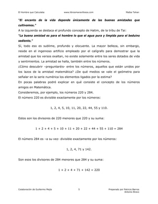 El Hombre que Calculaba www.librosmaravillosos.com Malba Tahan
Colaboración de Guillermo Mejía Preparado por Patricio Barros
Antonio Bravo
5
“El encanto de la vida depende únicamente de las buenas amistades que
cultivamos.”
A la izquierda se destaca el profundo concepto de Hatim, de la tribu de Tai:
“La buena amistad es para el hombre lo que el agua pura y límpida para el beduino
sediento.”
Sí, todo eso es sublime, profundo y elocuente. La mayor belleza, sin embargo,
reside en el ingenioso artificio empleado por el calígrafo para demostrar que la
amistad que los versos exaltan, no existe solamente entre los seres dotados de vida
y sentimientos. La amistad se halla, también entre los números.
¿Cómo descubrir –preguntaréis- entre los números, aquellos que están unidos por
los lazos de la amistad matemática? ¿De qué medios se vale el geómetra para
señalar en la serie numérica los elementos ligados por la estima?
En pocas palabras podré explicar en qué consiste el concepto de los números
amigos en Matemática.
Consideremos, por ejemplo, los números 220 y 284.
El número 220 es divisible exactamente por los números:
1, 2, 4, 5, 10, 11, 20, 22, 44, 55 y 110.
Estos son los divisores de 220 menores que 220 y su suma:
1 + 2 + 4 + 5 + 10 + 11 + 20 + 22 + 44 + 55 + 110 = 284
El número 284 es –a su vez- divisible exactamente por los números:
1, 2, 4, 71 y 142.
Son esos los divisores de 284 menores que 284 y su suma:
1 + 2 + 4 + 71 + 142 = 220
 