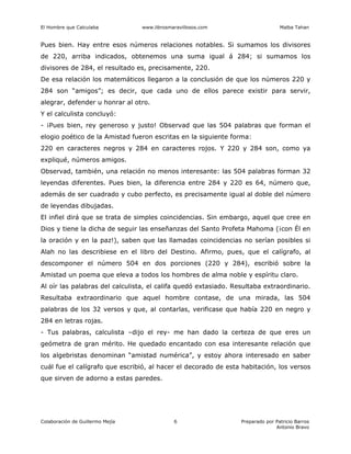 El Hombre que Calculaba www.librosmaravillosos.com Malba Tahan
Colaboración de Guillermo Mejía Preparado por Patricio Barros
Antonio Bravo
6
Pues bien. Hay entre esos números relaciones notables. Si sumamos los divisores
de 220, arriba indicados, obtenemos una suma igual á 284; si sumamos los
divisores de 284, el resultado es, precisamente, 220.
De esa relación los matemáticos llegaron a la conclusión de que los números 220 y
284 son “amigos”; es decir, que cada uno de ellos parece existir para servir,
alegrar, defender u honrar al otro.
Y el calculista concluyó:
- ¡Pues bien, rey generoso y justo! Observad que las 504 palabras que forman el
elogio poético de la Amistad fueron escritas en la siguiente forma:
220 en caracteres negros y 284 en caracteres rojos. Y 220 y 284 son, como ya
expliqué, números amigos.
Observad, también, una relación no menos interesante: las 504 palabras forman 32
leyendas diferentes. Pues bien, la diferencia entre 284 y 220 es 64, número que,
además de ser cuadrado y cubo perfecto, es precisamente igual al doble del número
de leyendas dibujadas.
El infiel dirá que se trata de simples coincidencias. Sin embargo, aquel que cree en
Dios y tiene la dicha de seguir las enseñanzas del Santo Profeta Mahoma (¡con Él en
la oración y en la paz!), saben que las llamadas coincidencias no serían posibles si
Alah no las describiese en el libro del Destino. Afirmo, pues, que el calígrafo, al
descomponer el número 504 en dos porciones (220 y 284), escribió sobre la
Amistad un poema que eleva a todos los hombres de alma noble y espíritu claro.
Al oír las palabras del calculista, el califa quedó extasiado. Resultaba extraordinario.
Resultaba extraordinario que aquel hombre contase, de una mirada, las 504
palabras de los 32 versos y que, al contarlas, verificase que había 220 en negro y
284 en letras rojas.
- Tus palabras, calculista –dijo el rey- me han dado la certeza de que eres un
geómetra de gran mérito. He quedado encantado con esa interesante relación que
los algebristas denominan “amistad numérica”, y estoy ahora interesado en saber
cuál fue el calígrafo que escribió, al hacer el decorado de esta habitación, los versos
que sirven de adorno a estas paredes.
 
