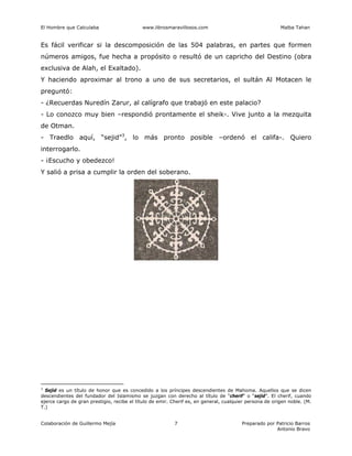 El Hombre que Calculaba www.librosmaravillosos.com Malba Tahan
Colaboración de Guillermo Mejía Preparado por Patricio Barros
Antonio Bravo
7
Es fácil verificar si la descomposición de las 504 palabras, en partes que formen
números amigos, fue hecha a propósito o resultó de un capricho del Destino (obra
exclusiva de Alah, el Exaltado).
Y haciendo aproximar al trono a uno de sus secretarios, el sultán Al Motacen le
preguntó:
- ¿Recuerdas Nuredín Zarur, al calígrafo que trabajó en este palacio?
- Lo conozco muy bien –respondió prontamente el sheik-. Vive junto a la mezquita
de Otman.
- Traedlo aquí, “sejid”3
, lo más pronto posible –ordenó el califa-. Quiero
interrogarlo.
- ¡Escucho y obedezco!
Y salió a prisa a cumplir la orden del soberano.
3
Sejid es un título de honor que es concedido a los príncipes descendientes de Mahoma. Aquellos que se dicen
descendientes del fundador del Islamismo se juzgan con derecho al título de “cherif” o “sejid”. El cherif, cuando
ejerce cargo de gran prestigio, recibe el título de emir. Cherif es, en general, cualquier persona de origen noble. (M.
T.)
 