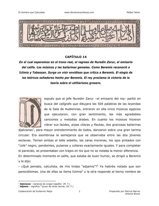 El Hombre que Calculaba www.librosmaravillosos.com Malba Tahan
Colaboración de Guillermo Mejía Preparado por Patricio Barros
Antonio Bravo
1
CAPÍTULO 14
En el cual esperamos en el trono real, el regreso de Nuredín Zarur, el emisario
del califa. Los músicos y las bailarinas gemelas. Como Beremís reconoció a
Iclimia y Tabessan. Surge un visir envidioso que critica a Beremís. El elogio de
los teóricos soñadores hecho por Beremís. El rey proclama la victoria de la
teoría sobre el utilitarismo grosero.
espués que el jefe Nuredin Zarur –el emisario del rey- partió en
busca del calígrafo que dibujara las 504 palabras de las leyendas
de la Sala de Audiencias, entraron en ella cinco músicos egipcios
que ejecutaron, con gran sentimiento, las más agradables
canciones y melodías árabes. En cuanto los músicos hicieron
vibrar sus laúdes, arpas cítaras y flautas, dos graciosas bailarinas
djalcianas1
, para mayor entretenimiento de todos, danzaron sobre una gran tarima
circular. Era asombrosa la semejanza que se observaba entre las dos jóvenes
esclavas. Tenían ambas el talle esbelto, las caras morenas, los ojos pintados con
“colk” negro; pendientes, pulseras y collares exactamente iguales. Y para completar
el parecido, se presentaban con trajes en los que no se notaba la menor diferencia.
En determinado momento el califa, que estaba de buen humor, se dirigió a Beremís
y le dijo:
- ¿Qué pensáis, calculista, de mis lindas “adjamis”?2
Ya habréis notado que son
parecidísimas. Una de ellas se llama Iclimia3
y la otra responde al tierno nombre de
1
Djalcianas – esclavas de origen español (M. T.)
2
Adjamis – significa “”joven de otras tierras. (M. T.)
 