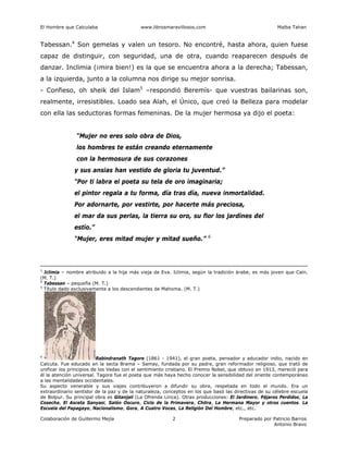 El Hombre que Calculaba www.librosmaravillosos.com Malba Tahan
Colaboración de Guillermo Mejía Preparado por Patricio Barros
Antonio Bravo
2
Tabessan.4
Son gemelas y valen un tesoro. No encontré, hasta ahora, quien fuese
capaz de distinguir, con seguridad, una de otra, cuando reaparecen después de
danzar. Inclimia (¡mira bien!) es la que se encuentra ahora a la derecha; Tabessan,
a la izquierda, junto a la columna nos dirige su mejor sonrisa.
- Confieso, oh sheik del Islam5
–respondió Beremís- que vuestras bailarinas son,
realmente, irresistibles. Loado sea Alah, el Único, que creó la Belleza para modelar
con ella las seductoras formas femeninas. De la mujer hermosa ya dijo el poeta:
“Mujer no eres solo obra de Dios,
los hombres te están creando eternamente
con la hermosura de sus corazones
y sus ansias han vestido de gloria tu juventud.”
“Por ti labra el poeta su tela de oro imaginaria;
el pintor regala a tu forma, día tras día, nueva inmortalidad.
Por adornarte, por vestirte, por hacerte más preciosa,
el mar da sus perlas, la tierra su oro, su flor los jardines del
estío.”
“Mujer, eres mitad mujer y mitad sueño.” 6
3
Iclimia – nombre atribuido a la hija más vieja de Eva. Iclimia, según la tradición árabe, es más joven que Caín.
(M. T.)
4
Tabessan – pequeña (M. T.)
5
Título dado exclusivamente a los descendientes de Mahoma. (M. T.)
6
Rabindranath Tagore (1861 - 1941), el gran poeta, pensador y educador indio, nacido en
Calcuta. Fue educado en la secta Brama – Samay, fundada por su padre, gran reformador religioso, que trató de
unificar los principios de los Vedas con el sentimiento cristiano. El Premio Nobel, que obtuvo en 1913, mereció para
él la atención universal. Tagore fue el poeta que más haya hecho conocer la sensibilidad del oriente contemporáneo
a las mentalidades occidentales.
Su aspecto venerable y sus viajes contribuyeron a difundir su obra, respetada en todo el mundo. Era un
extraordinario sentidor de la paz y de la naturaleza, conceptos en los que basó las directivas de su célebre escuela
de Bolpur. Su principal obra es Gitanjali (La Ofrenda Lírica). Otras producciones: El Jardinero, Pájaros Perdidos, La
Cosecha, El Asceta Sanyasi, Salón Oscuro, Ciclo de la Primavera, Chitra, La Hermana Mayor y otros cuentos. La
Escuela del Papagayo, Nacionalismo, Gora, A Cuatro Voces, La Religión Del Hombre, etc., etc.
 