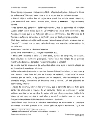 El Hombre que Calculaba www.librosmaravillosos.com Malba Tahan
Colaboración de Guillermo Mejía Preparado por Patricio Barros
Antonio Bravo
3
Sin embargo, me parece relativamente fácil – añadió el calculista- distinguir a Iclinia
de su hermana Tabessan, basta reparar en la hechura de los trajes de ambas.
- ¡Cómo! –dijo el sultán-. Por los trajes no se podrá descubrir la menor diferencia,
pues determiné que ambas usasen velos, blusas y mhazmas 7
rigurosamente
iguales.
- Pido perdón, rey generoso – contradijo Beremís-, mas las costureras no acataron
vuestra orden con el debido cuidado. La “mhazma” de Iclinia tiene en el borde, 312
franjas, mientras que la de Tabessan sólo posee 309 franjas. Esa diferencia de 3
franjas es suficiente para evitar la confusión entre las dos hermanas gemelas.
Al oír tales palabras, el califa batió palmas, haciendo parar el baile, y ordenó que un
“haquim” 8
contase, una por una, todas las franjas que aparecían en las polleras de
las bailarinas.
El resultado confirmó el cálculo de Beremís.
Iclinia tenía en el vestido 312 franjas y Tabessan 309.
- ¡Mac Alah! –exclamó el califa-. El sheik Iezid, a pesar de ser poeta, no exageró.
Este calculista es realmente prodigioso. ¡Contó todas las franjas de las polleras
mientras las bailarinas danzaban rápidamente sobre el tablado!
La envidia, cuando se apodera de un hombre, abre en su alma el camino a todos los
sentimientos despreciables y torpes.
Había en la corte de Al-Motacen un visir llamado Nahun Ibn-Nahun, hombre malo y
ruin. Viendo crecer ante el califa el prestigio de Beremís, como duna de arena
formada por el simún, y aguijoneado por el despecho, ideó desprestigiar a mi
talentoso amigo, colocándolo en situación falsa y ridícula. Con ese propósito se
acercó al rey y le dijo:
- Acabo de observar, Emir de los Creyentes, que el calculista persa es hábil para
contar los elementos o figuras de un conjunto. Contó las quinientas y tantas
palabras escritas en las paredes del salón, citó dos números amigos, habló de la
diferencia 64 (que es cubo y cuadrado), y terminó contando, una por una, las
franjas de las polleras de las hermosas bailarinas djalcianas.
Quedaríamos mal servidos si nuestros matemáticos se dispusieran a observar
solamente cosas tan pueriles y sin utilidad práctica alguna. Realmente. ¿Qué nos
7
Mhazma – Especie de pollera que llevan las bailarinas.
8
Haquim – Médico a quien el rey confía la asistencia de sus esposas (M. T.)
 
