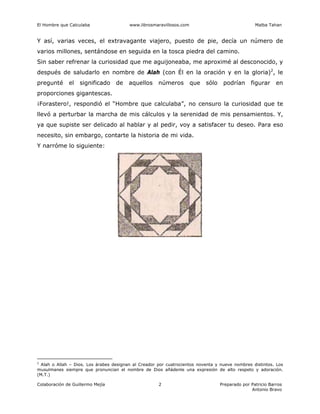 El Hombre que Calculaba www.librosmaravillosos.com Malba Tahan
Colaboración de Guillermo Mejía Preparado por Patricio Barros
Antonio Bravo
2
Y así, varias veces, el extravagante viajero, puesto de pie, decía un número de
varios millones, sentándose en seguida en la tosca piedra del camino.
Sin saber refrenar la curiosidad que me aguijoneaba, me aproximé al desconocido, y
después de saludarlo en nombre de Alah (con Él en la oración y en la gloria)2
, le
pregunté el significado de aquellos números que sólo podrían figurar en
proporciones gigantescas.
¡Forastero!, respondió el “Hombre que calculaba”, no censuro la curiosidad que te
llevó a perturbar la marcha de mis cálculos y la serenidad de mis pensamientos. Y,
ya que supiste ser delicado al hablar y al pedir, voy a satisfacer tu deseo. Para eso
necesito, sin embargo, contarte la historia de mi vida.
Y narróme lo siguiente:
2
Alah o Allah – Dios. Los árabes designan al Creador por cuatrocientos noventa y nueve nombres distintos. Los
musulmanes siempre que pronuncian el nombre de Dios añádenle una expresión de alto respeto y adoración.
(M.T.)
 
