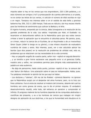 El Hombre que Calculaba www.librosmaravillosos.com Malba Tahan
Colaboración de Guillermo Mejía Preparado por Patricio Barros
Antonio Bravo
4
importa saber si hay en los versos que nos engrandecen, 220 ó 284 palabras, y si
esos números son amigos o no? La preocupación de cuantos admiramos a un poeta,
no es contar las letras de sus versos, ni calcular el número de ellas escritas en rojo
o en negro. Tampoco nos interesa saber si en el vestido de esta bella y graciosa
bailarina hay 309, 312 ó 1.000 franjas. Todo eso es ridículo y de muy escaso interés
para los hombres de sentimiento que cultivan la Belleza y el Arte.
El ingenio humano, amparado por la ciencia, debe consagrarse a la resolución de los
grandes problemas de la vida. Los sabios –inspirados por Alah, el Exaltado- no
levantaron el deslumbrante edificio de la Matemática para que esa noble ciencia
viniese a tener la aplicación que le encuentra el calculista persa. Me parece, pues,
un crimen, reducir la ciencia de un Euclides, de un Arquímedes o de un maravilloso
Omar Cayan (¡Alah lo tenga en su gloria!), a esa mísera situación de evaluadora
numérica de cosas y seres. Nos interesa, pues, ver a ese calculista aplicar las
teorías (que dice poseer) en la resolución de problemas de utilidad real, esto es,
problemas que se relacionen con las necesidades de la vida corriente.
- Hay un pequeño engaño de vuestra parte, señor visir –replicó en seguida Beremís-
, y yo tendría a gran honra esclarecer ese pequeño error si el generoso Califa,
nuestro amo y señor, me concediera permiso para dirigirle más extensamente la
palabra en esta audiencia.
- No deja de parecerme, hasta cierto punto, juiciosa –replicó el rey- la censura del
visir Nahun Ibn-Nahun. Una aclaración sobre el caso es indispensable. Habla, pues.
Tus palabras orientarán la opinión de los que aquí se hallan.
- Los doctores y “ulemas”, ¡Oh rey de los Árabes! –comenzó Beremís- no ignoran
que la Matemática surgió con el despertar del alma humana; peor, no lo hizo con
fines utilitarios. Fue el ansia de resolver el misterio del Universo, delante del cual los
hombres son como granos de arena, que le dio el primer impulso. El verdadero
desenvolvimiento resultó, ante todo, del esfuerzo en penetrar y comprender el
Infinito. El progreso material de los hombres depende de las conquistas abstractas o
científicas del presente, y es a los hombres de ciencia que trabajan sin ningún
designio de aplicación de sus doctrinas, a los que la Humanidad será deudora en lo
 