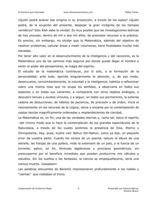El Hombre que Calculaba www.librosmaravillosos.com Malba Tahan
Colaboración de Guillermo Mejía Preparado por Patricio Barros
Antonio Bravo
6
¿Quién podrá aclarar ese enigma ni su proyección, a través de los siglos? ¿Quién
podrá, de la ecuación del presente, despejar la gran incógnita de los tiempos
venideros? Sólo Alah sabe la verdad. Es muy posible que las investigaciones teóricas
de hoy provean, dentro de mil o dos mil años, de preciosos recursos a la práctica.
Es preciso, sin embargo, no olvidar que la Matemática, además del objetivo de
resolver problemas, calcular áreas y medir volúmenes, tiene finalidades mucho más
elevadas.
Por tener alto valor en el desenvolvimiento de la inteligencia y del raciocinio, es la
Matemática uno de los caminos más seguros por donde puede llegar el hombre a
sentir el poder del pensamiento, la magia del espíritu.
El estudio de la matemática contribuye, por sí sólo, a la formación de la
personalidad; ante todo, ejercita singularmente la atención, y, de ese modo,
desenvuelve, concomitantemente, la voluntad y la inteligencia; habitúa a reflexionar
sobre una misma cosa que no ocupa los sentidos, a observarla en todos sus
aspectos y en todas sus variantes, a compararla con otros objetos análogos, a
descubrir tenues y ocultos vínculos, y a seguir, en todos sus pormenores, la extensa
cadena de deducciones; de hábitos de paciencia, de precisión y de orden; inicia el
razonamiento en los recursos de la Lógica; eleva y encanta por la contemplación de
vastas teorías magníficamente ordenadas y resplandecientes de claridad.
La Matemática es, en fin, una de las verdades eternas y, como tal, eleva el espíritu
–del mismo modo que lo hace la contemplación de los grandes espectáculos de la
Naturaleza, a través de los cuales sentimos la presencia de Dios, Eterno y
Omnipotente. Hay, pues, ilustre visir Nahun Ibn-Nahun, como ya dije, un pequeño
error de vuestra parte. Cuento los versos de un poema, calculo la altura de una
estrella, las franjas de una pollera, mido la extensión de un país, o la fuerza de un
torrente; aplico, en fin, fórmulas algebraicas y principios geométricos, sin
preocuparme por el beneficio inmediato que puedan producirme mis cálculos y
estudios. Sin los sueños y las fantasías, la ciencia se empequeñecería; sería una
ciencia muerta. ¡Uassalam!
Las palabras elocuentes de Beremís impresionaron profundamente a los nobles y
“ulemas” que rodeaban el trono.
 