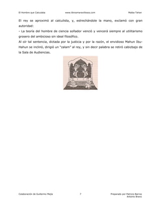El Hombre que Calculaba www.librosmaravillosos.com Malba Tahan
Colaboración de Guillermo Mejía Preparado por Patricio Barros
Antonio Bravo
7
El rey se aproximó al calculista, y, estrechándole la mano, exclamó con gran
autoridad:
- La teoría del hombre de ciencia soñador venció y vencerá siempre al utilitarismo
grosero del ambicioso sin ideal filosófico.
Al oír tal sentencia, dictada por la justicia y por la razón, el envidioso Mahun Ibu-
Hahun se inclinó, dirigió un “zalam” al rey, y sin decir palabra se retiró cabizbajo de
la Sala de Audiencias.
 