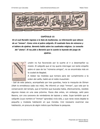 El Hombre que Calculaba www.librosmaravillosos.com Malba Tahan
Colaboración de Guillermo Mejía Preparado por Patricio Barros
Antonio Bravo
1
CAPÍTULO 15
En el cual Nuredin regresa a la Sala de Audiencias. La información que obtuvo
de un “imman”. Como vivía el pobre calígrafo. El cuadrado lleno de números y
el tablero de ajedrez. Beremís habla sobre los cuadrados mágicos. La consulta
del “ulema”. El rey pide a Beremís que le cuente la leyenda del juego de
ajedrez.
uredin no fue favorecido por la suerte al ir a desempeñar su
misión. El calígrafo que el rey quería interrogar con tanto empeño
sobre el caso de los “números amigos”, no se encontraba más en
la ciudad de Bagdad.
A relatar las medidas que tomara para dar cumplimiento a la
orden del califa, habló así el noble musulmán:
- Salí de este palacio, acompañado por tres guardias, hacia la mezquita de Otman
(Alah la ennoblezca cada vez más). Me informó un viejo “imman”, que vela por la
conservación del templo, que el hombre que buscaba había, efectivamente, residido
algunos meses en una casa próxima. Pocos días antes, sin embargo, salió para
Basora, con una caravana de vendedores de tapices y velas. Supe también que el
calígrafo (cuyo nombre el “imman” ignoraba) vivía sólo, y que raras veces dejaba la
pequeña y modesta habitación en que moraba. Creí necesario examinar esa
habitación, en procura de algún indicio que facilitase la pesquisa.
 