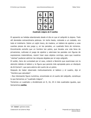 El Hombre que Calculaba www.librosmaravillosos.com Malba Tahan
Colaboración de Guillermo Mejía Preparado por Patricio Barros
Antonio Bravo
2
Cuadrado mágico de 9 casillas
El aposento se hallaba abandonado desde el día en que el calígrafo lo dejara. Todo
allí denotaba extraordinaria pobreza. Un lecho basto, colocado a un costado, era
todo el mobiliario. Sobre un cajón tosco, de madera, un tablero de ajedrez y unas
cuantas piezas de ese juego y, en las paredes, un cuadrado lleno de números.
Encontrando extraño que un hombre tan pobre, que llevaba una vida llena de
privaciones, cultivase el juego de ajedrez y adornase las paredes con figuras de
expresiones matemáticas, resolví traer esos objetos conmigo, para que nuestros
“ulemas” pudieran admirar las reliquias dejadas por el viejo calígrafo.
El sultán, lleno de curiosidad por el caso, ordenó a Beremís que examinase con la
atención debida el tablero y la figura que parecía más apropiada para un discípulo
de Al-Carismi1
, que para adorno del cuarto de un pobre.
Después de haber observado meticulosamente el tablero y el cuadro, dijo el
“Hombre que calculaba”:
- Esa interesante figura numérica, encontrada en el cuarto del calígrafo, constituye
lo que llamamos un “cuadrado mágico”.
Tomemos un cuadrado y dividámoslo en 9, 16, 25 ó más cuadrados iguales, que
llamaremos casillas.
1
Al – Carismi –geómetra árabe.
 