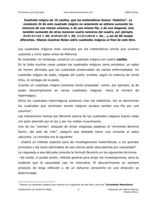 El Hombre que Calculaba www.librosmaravillosos.com Malba Tahan
Colaboración de Guillermo Mejía Preparado por Patricio Barros
Antonio Bravo
4
Cuadrado mágico de 16 casillas, que los matemáticos llaman “diabólico”. La
constante 34 de este cuadrado mágico no solamente se obtiene sumando los
números de una misma columna, o de una misma fila, o de una diagonal, sino
también sumando de otras maneras cuatro números del cuadro, por ejemplo,
4+5+11+14 = 34; 4+9+6+15 = 34; 1+11+16+6 = 34,… y así de 86 modos
diferentes. Véanse nuestras Notas sobre cuadrados mágicos al final de este libro.
Los cuadrados mágicos eran conocidos por los matemáticos chinos que vivieron
cuarenta y cinco siglos antes de Mahoma.
Es imposible, sin embargo, construir un cuadrado mágico con cuatro casillas.
En la India muchos reyes usaban los cuadrados mágicos como amuletos; un sabio
de Yemen afirmaba que los cuadrados preservaban de ciertas enfermedades. Un
cuadrado mágico de plata, colgado del cuello, evitaba, según la creencia de cierta
tribu, el contagio de la peste.
Cuando un cuadrado mágico presenta cierta propiedad –como, por ejemplo, la de
poder descomponerse en varios cuadrados mágicos –lleva el nombre de
hipermágico.
Entre los cuadrados hipermágicos podemos citar los diabólicos. Así se denominan
los cuadrados que continúan siendo mágicos aunque cambie una fila por una
columna2
.
Las indicaciones hechas por Beremís acerca de los cuadrados mágicos fueron oídas
con gran atención por el rey y por los nobles musulmanes.
Uno de los “ulemas”, después de dirigir elogiosas palabras al “eminente Beremís
Samir, del país de Irán”, aseguró que deseaba hacer una consulta al sabio
calculista. La consulta era la siguiente:
- ¿Habrá un método especial para las investigaciones matemáticas, o los grandes
principios y las leyes admirables de esa ciencia serán descubiertas por casualidad?
La respuesta a esa delicada consulta la formuló Beremís en los siguientes términos:
- No existe, ni puede existir, método general para dirigir las investigaciones, pero es
evidente que la casualidad casi no interviene. El descubrimiento es siempre
producto de larga reflexión y de un esfuerzo consciente en una dirección ya
determinada.
2
Véanse los cuadrados mágicos que citamos en el apéndice de este libro, entre las “Curiosidades Matemáticas”
 