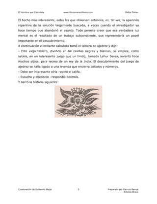 El Hombre que Calculaba www.librosmaravillosos.com Malba Tahan
Colaboración de Guillermo Mejía Preparado por Patricio Barros
Antonio Bravo
5
El hecho más interesante, entre los que observan entonces, es, tal vez, la aparición
repentina de la solución largamente buscada, a veces cuando el investigador ya
hace tiempo que abandonó el asunto. Todo permite creer que esa verdadera luz
mental es el resultado de un trabajo subconsciente, que representaría un papel
importante en el descubrimiento.
A continuación el brillante calculista tomó el tablero de ajedrez y dijo:
- Este viejo tablero, dividido en 64 casillas negras y blancas, se emplea, como
sabéis, en un interesante juego que un hindú, llamado Lahur Sessa, inventó hace
muchos siglos, para recreo de un rey de la India. El descubrimiento del juego de
ajedrez se halla ligado a una leyenda que encierra cálculos y números.
- Debe ser interesante oírla –opinó el califa.
- Escucho y obedezco –respondió Beremís.
Y narró la historia siguiente:
 