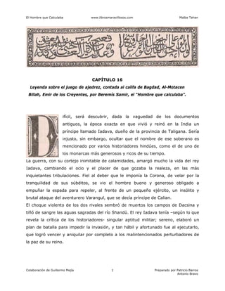 El Hombre que Calculaba www.librosmaravillosos.com Malba Tahan
Colaboración de Guillermo Mejía Preparado por Patricio Barros
Antonio Bravo
1
CAPÍTULO 16
Leyenda sobre el juego de ajedrez, contada al califa de Bagdad, Al-Motacen
Billah, Emir de los Creyentes, por Beremís Samir, el “Hombre que calculaba”.
ifícil, será descubrir, dada la vaguedad de los documentos
antiguos, la época exacta en que vivió y reinó en la India un
príncipe llamado Iadava, dueño de la provincia de Taligana. Sería
injusto, sin embargo, ocultar que el nombre de ese soberano es
mencionado por varios historiadores hindúes, como el de uno de
los monarcas más generosos y ricos de su tiempo.
La guerra, con su cortejo inimitable de calamidades, amargó mucho la vida del rey
Iadava, cambiando el ocio y el placer de que gozaba la realeza, en las más
inquietantes tribulaciones. Fiel al deber que le imponía la Corona, de velar por la
tranquilidad de sus súbditos, se vio el hombre bueno y generoso obligado a
empuñar la espada para repeler, al frente de un pequeño ejército, un insólito y
brutal ataque del aventurero Varangul, que se decía príncipe de Calian.
El choque violento de los dos rivales sembró de muertos los campos de Dacsina y
tiñó de sangre las aguas sagradas del río Shandú. El rey Iadava tenía –según lo que
revela la crítica de los historiadores- singular aptitud militar; sereno, elaboró un
plan de batalla para impedir la invasión, y tan hábil y afortunado fue al ejecutarlo,
que logró vencer y aniquilar por completo a los malintencionados perturbadores de
la paz de su reino.
 