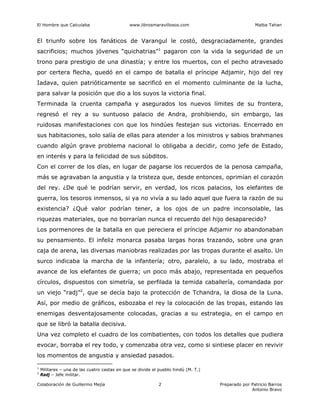 El Hombre que Calculaba www.librosmaravillosos.com Malba Tahan
Colaboración de Guillermo Mejía Preparado por Patricio Barros
Antonio Bravo
2
El triunfo sobre los fanáticos de Varangul le costó, desgraciadamente, grandes
sacrificios; muchos jóvenes “quichatrias”1
pagaron con la vida la seguridad de un
trono para prestigio de una dinastía; y entre los muertos, con el pecho atravesado
por certera flecha, quedó en el campo de batalla el príncipe Adjamir, hijo del rey
Iadava, quien patrióticamente se sacrificó en el momento culminante de la lucha,
para salvar la posición que dio a los suyos la victoria final.
Terminada la cruenta campaña y asegurados los nuevos límites de su frontera,
regresó el rey a su suntuoso palacio de Andra, prohibiendo, sin embargo, las
ruidosas manifestaciones con que los hindúes festejan sus victorias. Encerrado en
sus habitaciones, solo salía de ellas para atender a los ministros y sabios brahmanes
cuando algún grave problema nacional lo obligaba a decidir, como jefe de Estado,
en interés y para la felicidad de sus súbditos.
Con el correr de los días, en lugar de pagarse los recuerdos de la penosa campaña,
más se agravaban la angustia y la tristeza que, desde entonces, oprimían el corazón
del rey. ¿De qué le podrían servir, en verdad, los ricos palacios, los elefantes de
guerra, los tesoros inmensos, si ya no vivía a su lado aquel que fuera la razón de su
existencia? ¿Qué valor podrían tener, a los ojos de un padre inconsolable, las
riquezas materiales, que no borrarían nunca el recuerdo del hijo desaparecido?
Los pormenores de la batalla en que pereciera el príncipe Adjamir no abandonaban
su pensamiento. El infeliz monarca pasaba largas horas trazando, sobre una gran
caja de arena, las diversas maniobras realizadas por las tropas durante el asalto. Un
surco indicaba la marcha de la infantería; otro, paralelo, a su lado, mostraba el
avance de los elefantes de guerra; un poco más abajo, representada en pequeños
círculos, dispuestos con simetría, se perfilada la temida caballería, comandada por
un viejo “radj”2
, que se decía bajo la protección de Tchandra, la diosa de la Luna.
Así, por medio de gráficos, esbozaba el rey la colocación de las tropas, estando las
enemigas desventajosamente colocadas, gracias a su estrategia, en el campo en
que se libró la batalla decisiva.
Una vez completo el cuadro de los combatientes, con todos los detalles que pudiera
evocar, borraba el rey todo, y comenzaba otra vez, como si sintiese placer en revivir
los momentos de angustia y ansiedad pasados.
1
Militares – una de las cuatro castas en que se divide el pueblo hindú (M. T.)
2
Radj – Jefe militar.
 