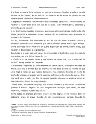 El Hombre que Calculaba www.librosmaravillosos.com Malba Tahan
Colaboración de Guillermo Mejía Preparado por Patricio Barros
Antonio Bravo
3
A la hora temprana de la mañana, en que los brahmanes llegaban al palacio para la
lectura de los Vedas3
, ya se veía al rey trazando en la arena los planos de una
batalla que se reproducía indefinidamente.
¡Desgraciado monarca! –murmuraban los sacerdotes, apenados-. Procede como un
“sudra”4
a quien Dios privó del uso de la razón. ¡Sólo Dhanoutara5
, poderosa y
clemente, podrá salvarlo!
Y los brahmanes elevaban oraciones, quemaban raíces aromáticas, implorando a la
diosa clemente y poderosa, eterna patrona de los enfermos, que amparase al
soberano de Taligana.
Un día, finalmente, fue informado el rey de que un joven brahmán –pobre y
modesto- solicitaba una audiencia que venía pidiendo desde hacía algún tiempo.
Como estuviese en ese momento en buena disposición de ánimo, ordenó el rey que
llevaran al desconocido a su presencia.
Conducido a la gran sala del trono, fue interpelado el brahmán, como lo exigía la
costumbre, por uno de los visires del rey.
- ¿Quién eres, de dónde vienes y que deseas de aquel que, por la voluntad de
Vichnú6
, es rey y señor de Taligana?
- Mi nombre –respondió el, joven braman- es Lahur Sessa7
, y vengo de la aldea de
Manir, que está a treinta días de marcha de esta bella ciudad. Al recinto en que
vivía llegó la noticia de que nuestro bondadoso rey arrastraba los días, en medio de
profunda tristeza, amargado por la ausencia del hijo que le robaba la guerra. Gran
mal será pare el país, me dije, si nuestro querido soberano se encierra como un
brahmán ciego dentro de su propio dolor.
Pensé, pues, en inventar un juego que pudiera distraerlo y abrir en su corazón las
puertas a nuevas alegrías. Es ese insignificante obsequio que deseo, en este
momento, ofrecer a nuestro rey Iadava.
Como todos los grandes principios citados en las páginas de la Historia, tenía el
soberano hindú el grave defecto de ser excesivamente curioso. Cuando le
3
Vedas – El más antiguo monumento de la literatura sánscrita que comprende los cuatro libros sagrados del
bracmanismo, cuyos nombres, por orden de antigüedad, son: Rig Veda; Sama Veda; Yogur Veda, y Atarva Veda.
4
Esclavo.
5
Diosa.
6
Segundo miembro de la trinidad brahmánica.
7
Nombre del inventor del juego de ajedrez. Significa “natural de Lahur.”
 