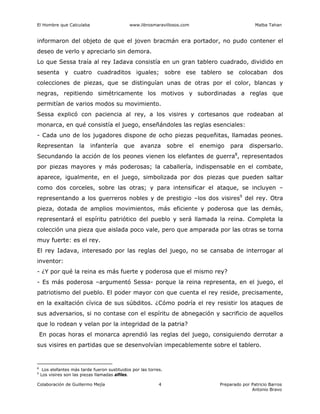 El Hombre que Calculaba www.librosmaravillosos.com Malba Tahan
Colaboración de Guillermo Mejía Preparado por Patricio Barros
Antonio Bravo
4
informaron del objeto de que el joven bracmán era portador, no pudo contener el
deseo de verlo y apreciarlo sin demora.
Lo que Sessa traía al rey Iadava consistía en un gran tablero cuadrado, dividido en
sesenta y cuatro cuadraditos iguales; sobre ese tablero se colocaban dos
colecciones de piezas, que se distinguían unas de otras por el color, blancas y
negras, repitiendo simétricamente los motivos y subordinadas a reglas que
permitían de varios modos su movimiento.
Sessa explicó con paciencia al rey, a los visires y cortesanos que rodeaban al
monarca, en qué consistía el juego, enseñándoles las reglas esenciales:
- Cada uno de los jugadores dispone de ocho piezas pequeñitas, llamadas peones.
Representan la infantería que avanza sobre el enemigo para dispersarlo.
Secundando la acción de los peones vienen los elefantes de guerra8
, representados
por piezas mayores y más poderosas; la caballería, indispensable en el combate,
aparece, igualmente, en el juego, simbolizada por dos piezas que pueden saltar
como dos corceles, sobre las otras; y para intensificar el ataque, se incluyen –
representando a los guerreros nobles y de prestigio –los dos visires9
del rey. Otra
pieza, dotada de amplios movimientos, más eficiente y poderosa que las demás,
representará el espíritu patriótico del pueblo y será llamada la reina. Completa la
colección una pieza que aislada poco vale, pero que amparada por las otras se torna
muy fuerte: es el rey.
El rey Iadava, interesado por las reglas del juego, no se cansaba de interrogar al
inventor:
- ¿Y por qué la reina es más fuerte y poderosa que el mismo rey?
- Es más poderosa –argumentó Sessa- porque la reina representa, en el juego, el
patriotismo del pueblo. El poder mayor con que cuenta el rey reside, precisamente,
en la exaltación cívica de sus súbditos. ¿Cómo podría el rey resistir los ataques de
sus adversarios, si no contase con el espíritu de abnegación y sacrificio de aquellos
que lo rodean y velan por la integridad de la patria?
En pocas horas el monarca aprendió las reglas del juego, consiguiendo derrotar a
sus visires en partidas que se desenvolvían impecablemente sobre el tablero.
8
Los elefantes más tarde fueron sustituidos por las torres.
9
Los visires son las piezas llamadas alfiles.
 