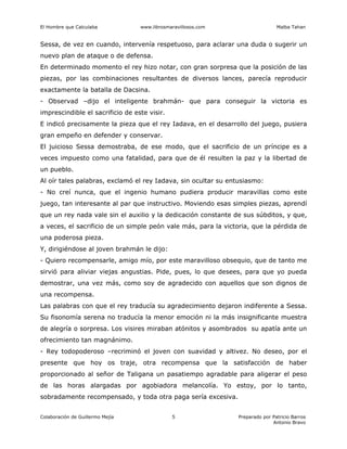 El Hombre que Calculaba www.librosmaravillosos.com Malba Tahan
Colaboración de Guillermo Mejía Preparado por Patricio Barros
Antonio Bravo
5
Sessa, de vez en cuando, intervenía respetuoso, para aclarar una duda o sugerir un
nuevo plan de ataque o de defensa.
En determinado momento el rey hizo notar, con gran sorpresa que la posición de las
piezas, por las combinaciones resultantes de diversos lances, parecía reproducir
exactamente la batalla de Dacsina.
- Observad –dijo el inteligente brahmán- que para conseguir la victoria es
imprescindible el sacrificio de este visir.
E indicó precisamente la pieza que el rey Iadava, en el desarrollo del juego, pusiera
gran empeño en defender y conservar.
El juicioso Sessa demostraba, de ese modo, que el sacrificio de un príncipe es a
veces impuesto como una fatalidad, para que de él resulten la paz y la libertad de
un pueblo.
Al oír tales palabras, exclamó el rey Iadava, sin ocultar su entusiasmo:
- No creí nunca, que el ingenio humano pudiera producir maravillas como este
juego, tan interesante al par que instructivo. Moviendo esas simples piezas, aprendí
que un rey nada vale sin el auxilio y la dedicación constante de sus súbditos, y que,
a veces, el sacrificio de un simple peón vale más, para la victoria, que la pérdida de
una poderosa pieza.
Y, dirigiéndose al joven brahmán le dijo:
- Quiero recompensarle, amigo mío, por este maravilloso obsequio, que de tanto me
sirvió para aliviar viejas angustias. Pide, pues, lo que desees, para que yo pueda
demostrar, una vez más, como soy de agradecido con aquellos que son dignos de
una recompensa.
Las palabras con que el rey traducía su agradecimiento dejaron indiferente a Sessa.
Su fisonomía serena no traducía la menor emoción ni la más insignificante muestra
de alegría o sorpresa. Los visires miraban atónitos y asombrados su apatía ante un
ofrecimiento tan magnánimo.
- Rey todopoderoso –recriminó el joven con suavidad y altivez. No deseo, por el
presente que hoy os traje, otra recompensa que la satisfacción de haber
proporcionado al señor de Taligana un pasatiempo agradable para aligerar el peso
de las horas alargadas por agobiadora melancolía. Yo estoy, por lo tanto,
sobradamente recompensado, y toda otra paga sería excesiva.
 