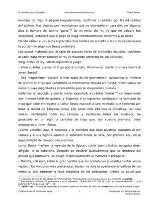 El Hombre que Calculaba www.librosmaravillosos.com Malba Tahan
Colaboración de Guillermo Mejía Preparado por Patricio Barros
Antonio Bravo
7
medidas de trigo te pagaré holgadamente, conforme tu pedido, por las 64 casillas
del tablero. Has elegido una recompensa que no alcanzaría ni para distraer algunos
días el hambre del último “paria”10
de mi reino. En fin, ya que mi palabra fue
empeñada, ordenaré que el pago se haga inmediatamente conforme a tu deseo.
Mandó llamar el rey a los algebristas más hábiles de la Corte y les ordenó calculasen
la porción de trigo que Sessa pretendía.
Los sabios matemáticos, al cabo de algunas horas de profundos estudios, volvieron
al salón para hacer conocer al rey el resultado completo de sus cálculos.
Preguntóles el rey, interrumpiendo el juego:
- ¿Con cuántos granos de trigo podré cumplir, finalmente, con la promesa hecha al
joven Sessa?
- Rey magnánimo –declaró el más sabio de los geómetras-: calculamos el número
de granos de trigo que constituirá la recompensa elegida por Sessa, y obtuvimos un
número cuya magnitud es inconcebible para la imaginación humana11
.
Hallamos en seguida, y con la mayor exactitud, a cuántas “ceiras”12
correspondería
ese número total de granos, y llegamos a la siguiente conclusión: la cantidad de
trigo que debe entregarse a Lahur Sessa equivale a una montaña que teniendo por
base la ciudad de Taligana, fuese 100 veces más alta que el Himalaya. La India
entera, sembrados todos sus campos, y destruidas todas sus ciudades, no
produciría en un siglo la cantidad de trigo que, por vuestra promesa, debe
entregarse al joven Sessa.
¿Cómo describir aquí la sorpresa y el asombro que esas palabras causaron al rey
Iadava y a sus dignos visires? El soberano hindú se veía, por primera vez, en la
imposibilidad de cumplir una promesa.
Lahur Sessa –refiere la leyenda de la época-, como buen súbdito, no quiso dejar
afligido a su soberano. Después de declarar públicamente que se desdecía del
pedido que formulara, se dirigió respetuosamente al monarca y prosiguió:
- Maldita, ¡oh rey!, sobre la gran verdad que los brahmanes prudentes tantas veces
repiten: los hombres más precavidos, eluden no solo la apariencia engañosa de los
números sino también la falsa modestia de los ambiciosos. Infeliz de aquel que
10
Individuo de una de las castas de Choromandel. Corresponde, en la escala social, a la casta de los polcas.
11
Ese número contiene 20 guarismos y es el siguiente: 18.446.744.073.709.551.615. se obtiene restando 1 a la
potencia 64ª de 2, o sea: (264
– 1).
12
Ceira o cer – Unidad de capacidad y de peso, usada en la India. El valor de la ceira varía de una localidad a otra.
 