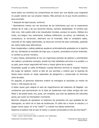El Hombre que Calculaba www.librosmaravillosos.com Malba Tahan
Colaboración de Guillermo Mejía Preparado por Patricio Barros
Antonio Bravo
8
toma sobre sus hombros los compromisos de honor por una deuda cuya magnitud
no puede valorar por sus propios medios. Más previsor es el que mucho pondera y
poco promete.
Y después de ligera pausa, continuó:
- Aprendemos menos con las lecciones de los brahmanes que con la experiencia
directa de la vida y de sus lecciones diarias, siempre desdeñadas. El hombre que
más vive, más sujeto está a las inquietudes morales, aunque no quiera. Hállase ora
triste, ora alegre; hoy vehemente, mañana indiferente; ya activo, ya indolente; la
compostura, la corrección, alternará con la liviandad. Sólo el verdadero sabio,
instruido en las reglas espirituales, se eleva por encima de esas vicisitudes, pasando
por sobre todas esas alternativas.
Esas inesperadas y sabias palabras quedaron profundamente grabadas en el espíritu
del rey. Olvidando la montaña de trigo que, si querer, prometiera al joven brahmán,
lo nombró su primer ministro.
Y Lahur Sessa, distrayendo al rey con ingeniosas partidas de ajedrez y orientándolo
con sabios y prudentes consejos, prestó los más señalados servicios a su pueblo y a
su país, para mayor seguridad del trono y mayor gloria de su patria.
Encantado quedó el califa Al-Motacen cuando Beremís terminó la singular historia
del juego de ajedrez. Llamó al jefe de sus escribas y ordenó que la leyenda de
Sessa fuese escrita en hojas especiales de pergamino y conservada en hermoso
cofre de plata.
En seguida, el generoso soberano ordenó se entregara al calculista un manto de
honor y 100 sequíes de oro.
A todos causó gran alegría el acto de magnificencia del soberano de Bagdad. Los
cortesanos que permanecían en la Sala de Audiencias eran todos amigos del visir
Maluf y del poeta Iezid; era, pues, con simpatía, que oían las palabras del calculista
persa, por quien se interesaban vivamente.
Beremís, después de agradecer al soberano los presentes con que acababa de ser
distinguido, se retiró de la Sala de Audiencias. El califa iba a iniciar el estudio y a
juzgar varios casos, oír a los “cadis”13
y a dictar sus sabias sentencias.
Dejamos el palacio real al caer la noche y cuando comenzaba el mes de Cha-band14
.
13
Cadis – Jueces. Denominación dada, en general, a los magistrados.
 