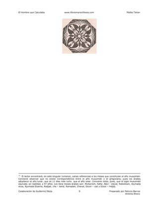 El Hombre que Calculaba www.librosmaravillosos.com Malba Tahan
Colaboración de Guillermo Mejía Preparado por Patricio Barros
Antonio Bravo
9
14
El lector encontrará, en este singular romance, varias referencias a los meses que constituían el año musulmán.
Conviene observar que no existe correspondencia entre el año musulmán y el gregoriano, pues los árabes
adoptaron el año lunar, que es 11 días más corto que el año solar. Conviene notar, pues, que el siglo musulmán
equivale, en realidad, a 97 años. Los doce meses árabes son: Muharrem, Safar, Bavi - elaval, Rabietsani, Ajumada
elula, Ajumada Etsania, Radjab, cha – band, Ramadan, Chaval, Dzoul – cad y Dzoul – hidjdj.
 