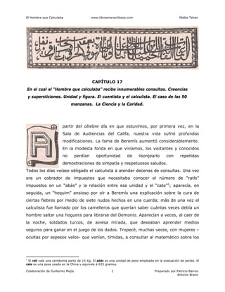El Hombre que Calculaba www.librosmaravillosos.com Malba Tahan
Colaboración de Guillermo Mejía Preparado por Patricio Barros
Antonio Bravo
1
CAPÍTULO 17
En el cual el “Hombre que calculaba” recibe innumerables consultas. Creencias
y supersticiones. Unidad y figura. El cuentista y el calculista. El caso de las 90
manzanas. La Ciencia y la Caridad.
partir del célebre día en que estuvimos, por primera vez, en la
Sala de Audiencias del Califa, nuestra vida sufrió profundas
modificaciones. La fama de Beremís aumentó considerablemente.
En la modesta fonda en que vivíamos, los visitantes y conocidos
no perdían oportunidad de lisonjearlo con repetidas
demostraciones de simpatía y respetuosos saludos.
Todos los días veíase obligado el calculista a atender decenas de consultas. Una vez
era un cobrador de impuestos que necesitaba conocer el número de “ratls”
impuestos en un “abás” y la relación entre esa unidad y el “cate”1
; aparecía, en
seguida, un “hequim” ansioso por oír a Beremís una explicación sobre la cura de
ciertas fiebres por medio de siete nudos hechos en una cuerda; más de una vez el
calculista fue llamado por los camelleros que querían saber cuántas veces debía un
hombre saltar una hoguera para librarse del Demonio. Aparecían a veces, al caer de
la noche, soldados turcos, de aviesa mirada, que deseaban aprender medios
seguros para ganar en el juego de los dados. Tropecé, muchas veces, con mujeres –
ocultas por espesos velos- que venían, tímidas, a consultar al matemático sobre los
1
El ratl vale una centésima parte de 15 Kg. El abás es una unidad de peso empleada en la evaluación de perlas. El
cate es una pesa usada en la China y equivale á 625 gramos.
 