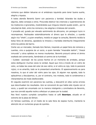 El Hombre que Calculaba www.librosmaravillosos.com Malba Tahan
Colaboración de Guillermo Mejía Preparado por Patricio Barros
Antonio Bravo
2
números que debían tatuarse en el antebrazo izquierdo para tener buena suerte,
alegría y riqueza.
A todos atendía Beremís Samir con paciencia y bondad. Aclaraba las dudas a
algunos, daba consejos a otros. Procuraba destruir las creencias y supersticiones de
los mediocres e ignorantes, mostrándoles que ninguna relación puede existir., por la
voluntad de Alah, entre los números y las alegrías o tristezas del corazón.
Y procedía así, guiado por elevado sentimiento de altruismo, sin perseguir lucro ni
recompensas. Rechazaba sistemáticamente el dinero que le ofrecían, y cuando
algún rico “sheik”, a quien enseñara, insistía en pagar la consulta, Beremís recibía la
bolsa llena de denarios, agradecía la limosna y mandaba distribuirla íntegramente
entre los pobres del barrio.
Cierta vez un mercader, llamado Aziz Neman, trayendo un papel lleno de números y
cuentas, vino a quejarse de un socio, a quien llamaba “miserable ladrón”, “chacal
inmundo” y otros epítetos no menos insultantes. Beremís procuró calmar el ánimo
exaltado del comerciante, llamándolo al camino de la humildad.
- Cuídate –aconsejó- de los juicios hechos en un momento de arrebato, porque
estos desfiguran muchas veces la verdad. Aquel que mira a través de un vidrio de
color, ve todas las cosas del color de ese vidrio; si el vidrio es rojo, todo le parecerá
rojizo; si es amarillo, todo se le presentará amarillento. El apasionamiento es para
nosotros, lo que el color del vidrio para los ojos. Si alguien nos agrada, todo lo
aplaudimos y disculpamos; si, por el contrario, nos molesta, todo lo condenamos o
interpretamos de modo desfavorable.
En seguida examinó con paciencia las cuentas, y descubrió en ellas varios errores
que desvirtuaban los resultados. Aziz se convenció de que había sido injusto con el
socio, y quedó tan encantado con la manera inteligente y conciliadora de Beremís,
que nos convidó aquella noche a efectuar un paseo por la ciudad.
Nos llevó nuestro cumplido compañero hasta el café Bazarique, situado en el
extremo de la plaza de Otman.
Un famoso cuentista, en el medio de la sala llena de espeso humo, mantenía la
atención de un numeroso grupo de oyentes.
 