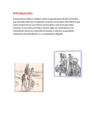 Introducción:
Enel presente trabajo se hablara sobre la segunda parte de libro El hombre
que calculaba sobre los 14 capítulos restantes de esta gran obra literaria que
hasta el momento es una historia curiosa bella y relevante para todos
nosotros. Es una obra premiada y excelsa sobre las matemáticas y las
maravillosas aventuras matemáticas llevadas a cabo por un grandioso
matemático llamado Beremiz y su acompañante Bagdadí.
 
