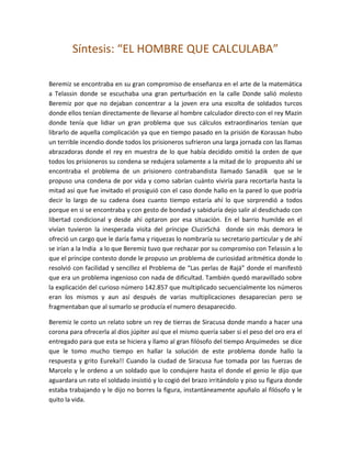 Síntesis: “EL HOMBRE QUE CALCULABA”

Beremiz se encontraba en su gran compromiso de enseñanza en el arte de la matemática
a Telassin donde se escuchaba una gran perturbación en la calle Donde salió molesto
Beremiz por que no dejaban concentrar a la joven era una escolta de soldados turcos
donde ellos tenían directamente de llevarse al hombre calculador directo con el rey Mazin
donde tenía que lidiar un gran problema que sus cálculos extraordinarios tenían que
librarlo de aquella complicación ya que en tiempo pasado en la prisión de Korassan hubo
un terrible incendio donde todos los prisioneros sufrieron una larga jornada con las llamas
abrazadoras donde el rey en muestra de lo que había decidido omitió la orden de que
todos los prisioneros su condena se redujera solamente a la mitad de lo propuesto ahí se
encontraba el problema de un prisionero contrabandista llamado Sanadik que se le
propuso una condena de por vida y como sabrían cuánto viviría para recortarla hasta la
mitad así que fue invitado el prosiguió con el caso donde hallo en la pared lo que podría
decir lo largo de su cadena ósea cuanto tiempo estaría ahí lo que sorprendió a todos
porque en si se encontraba y con gesto de bondad y sabiduría dejo salir al desdichado con
libertad condicional y desde ahí optaron por esa situación. En el barrio humilde en el
vivían tuvieron la inesperada visita del príncipe CluzirSchá donde sin más demora le
ofreció un cargo que le daría fama y riquezas lo nombraría su secretario particular y de ahí
se irían a la India a lo que Beremiz tuvo que rechazar por su compromiso con Telassin a lo
que el príncipe contesto donde le propuso un problema de curiosidad aritmética donde lo
resolvió con facilidad y sencillez el Problema de “Las perlas de Rajá” donde el manifestó
que era un problema ingenioso con nada de dificultad. También quedó maravillado sobre
la explicación del curioso número 142.857 que multiplicado secuencialmente los números
eran los mismos y aun así después de varias multiplicaciones desaparecían pero se
fragmentaban que al sumarlo se producía el numero desaparecido.

Beremiz le conto un relato sobre un rey de tierras de Siracusa donde mando a hacer una
corona para ofrecerla al dios júpiter así que el mismo quería saber si el peso del oro era el
entregado para que esta se hiciera y llamo al gran filósofo del tiempo Arquímedes se dice
que le tomo mucho tiempo en hallar la solución de este problema donde hallo la
respuesta y grito Eureka!! Cuando la ciudad de Siracusa fue tomada por las fuerzas de
Marcelo y le ordeno a un soldado que lo condujere hasta el donde el genio le dijo que
aguardara un rato el soldado insistió y lo cogió del brazo irritándolo y piso su figura donde
estaba trabajando y le dijo no borres la figura, instantáneamente apuñalo al filósofo y le
quito la vida.
 