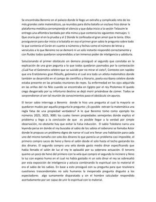 Se encontraba Beremiz en el palacio donde le llego un extraño y complicado reto de los
más grandes siete matemáticos, ya reunidos para dicha batalla un esclavo hizo donar la
plataforma metálica corrompiendo el silencio y que daba inicio a la sesión Telassim le
entrego una alfombra bordada por ella mima y que contenía los siguientes mensajes: 1
Que oraría por el en la prueba y el 2 Donde le confesaba el gran amor que le tenía. Ellos
prosiguieron para dar inicio a la batalla en eso el primer gran sabio le pregunto sobre todo
lo que contenía el Corán en cuanto a números y fechas como el número de letras y
versículos a lo que Beremiz no se demoró ni un solo instante respondió correctamente y
con fluidez todos quedaron sorprendidos a tan inmenso poder de inteligencia y sabiduría.

Solucionando el primer obstáculo sin demora prosiguió al segundo que constaba en la
explicación de una gran pegunta a lo que todos quedaron pasmados por la contestación
¿Cuál fue el Geómetra celebre que se suicidó por no mirar el cielo?, Contesto con rapidez
que era Eratóstenes gran filósofo, geómetra el cual era todo un atleta matemático donde
también se desarrolló en el campo de científico y literario, poeta escribano celebre donde
estaba presente en las privadas reuniones de reyes. Su enfermedad en los ojos adquirida
en las orillas del rio Nilo cuando se encontraba en Egipto por el rey Ptolomeo III quedo
ciego desgarrado por su infortunio destino se dejó morir privándose de comer. Todos se
sorprendieron al ver tal reunión de conocimientos paso el obstáculo sin apuros.

El tercer sabio interroga a Beremiz donde le hizo una pregunta al cual la mayoría se
quedaron mudos por aquella pregunta le pregunto: ¿Es posible extraer la matemática una
regla falsa de una propiedad verdadera? A lo que Beremiz tomo como ejemplo los
números 2025, 3025, 9081 los cuales tienen propiedades semejantes donde explico el
problema y llego a la conclusión de que es posible llegar a la verdad por simple
observación, no obstante hay que evitar la Falsa inducción. El sabio Toledano narra una
leyenda persa en donde el rey buscaba al sabio de los sabios el soberano se llamaba Astor
donde le propuso un problema digno de narrar el cual era llenar una habitación para cada
uno del mismo tamaño con solo dos dinares lo que parecía un problema casi imposible, el
primero compro sacos de heno y lleno el salón desde el solo hasta el techo gastando los
dos dinares. El segundo compro una vela donde gasto medio dinar especificando que
había llenado el salón de luz el rey le aplaudió por su soberana actuación. El tercero
quemo un poco de heno del primero con la vela que compro el segundo lo incinero y lleno
la luz con espeso humo en el cual no había gastado ni un solo dinar el rey se sobresaltó
por esta exposición de inteligencia y astucia combinando lo espiritual con lo material él
era el sabio de los sabios. En base a esto prosiguió con su pregunta para que resolviera
cuestiones trascendentales no solo humanos la inesperada pregunta disgusto a los
espectadores algo sumamente disparatado y sin el hombre calculador respondido
acertadamente por ser capaz de unir lo espiritual con lo material.
 