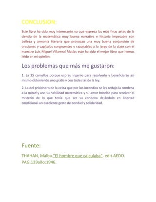 CONCLUSION:
Este libro ha sido muy interesante ya que expresa las más finas artes de la
ciencia de la matemática muy buena narrativa e historia impecable con
belleza y armonía literaria que provocan una muy buena conjunción de
oraciones y capítulos congruentes y razonables a lo largo de la clase con el
maestro Luis Miguel Villarreal Matías este ha sido el mejor libro que hemos
leído en mi opinión.

Los problemas que más me gustaron:
1. La 35 camellos porque uso su ingenio para resolverlo y beneficiarse así
mismo obteniendo uno gratis y con todas las de la ley.

2. La del prisionero de la celda que por los incendios se les redujo la condena
a la mitad y uso su habilidad matemática y su amor bondad para resolver el
misterio de lo que tenía que ser su condena dejándolo en libertad
condicional un excelente gesto de bondad y solidaridad.




Fuente:
THAHAN, Malba.”El hombre que calculaba”. edit.AEDO.
PAG.129año:1946.
 