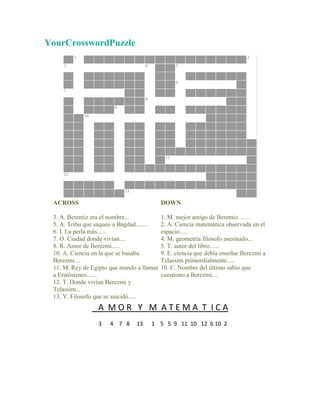 YourCrosswordPuzzle
          1                                                                  2
     3                                4            5


                                                   6
     7
                                      8

                        9
              10




                                              11


     12


                            13

 ACROSS                                     DOWN

 3. A. Beremiz era el nombre...             1. M. mejor amigo de Beremiz……
 5. A. Tribu que saqueo a Bagdad........    2. A. Ciencia matemática observada en el
 6. I. La perla más......                   espacio.....
 7. O. Ciudad donde vivían....              4. M. geometría filosofo asesinado...
 8. R. Amor de Berezmi.....                 5. T. autor del libro......
 10. A. Ciencia en la que se basaba         9. E. ciencia que debía enseñar Berezmi a
 Berezmi....                                Telassim primordialmente.....
 11. M. Rey de Egipto que mando a llamar    10. C. Nombre del último sabio que
 a Eratóstenes.......                       cuestiono a Berezmi....
 12. T. Donde vivían Berezmi y
 Telassim...
 13. Y. Filosofo que se suicidó.....
                   A MOR Y M ATEMA T ICA
                   3   4 7 8     13       1 5 5 9 11 10 12 6 10 2
 