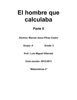 El hombre que
   calculaba
             Parte II

Alumno: Manuel Jesus Pérez Castro


   Grupo: A             Grado: 3


    Prof.: Luis Miguel Villarreal


     Ciclo escolar: 2012-2013


         “Matematicas 3”
 