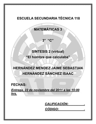 ESCUELA SECUNDARIA TÉCNICA 118


               MATEMÁTICAS 3


                    3° “C”


             SINTESIS 2 (virtual)
         “El hombre que calculaba”


 HERNÁNDEZ MENDEZ JAIME SEBASTIAN
       HERNÁNDEZ SÁNCHEZ ISAAC


FECHAS:
Entrega, 22 de noviembre del 2011 a las 15:00
hrs.


                      CALIFICACIÓN:             .
                      CÓDIGO:                   .
 