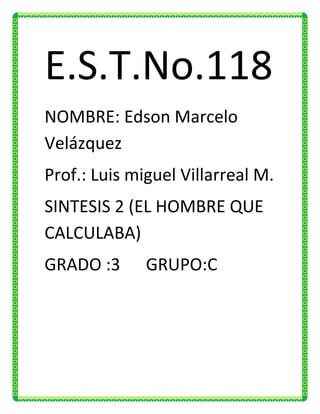 E.S.T.No.118
NOMBRE: Edson Marcelo
Velázquez
Prof.: Luis miguel Villarreal M.
SINTESIS 2 (EL HOMBRE QUE
CALCULABA)
GRADO :3      GRUPO:C
 