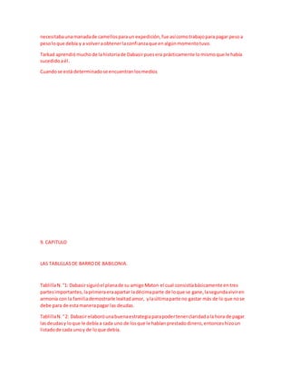 necesitabaunamanadade camellosparaun expedición,fue asícomotrabajopara pagar pesoa
pesoloque debía y a volveraobtenerlaconfianzaque enalgúnmomentotuvo.
Tarkad aprendiómuchode lahistoriade Dabasirpuesera prácticamente lomismoque le había
sucedidoaél.
Cuandose está determinadose encuentranlosmedios
9. CAPITULO
LAS TABLILLASDE BARRODE BABILONIA.
TablillaN.°1: Dabasirsiguióel planade su amigoMaton el cual consistíabásicamente entres
partesimportantes,laprimeraeraapartar ladécimaparte de loque se gane,lasegundaviviren
armonía con la familiademostrarle lealtadamor, ylaúltimaparte no gastar más de lo que nose
debe para de estamanerapagar las deudas.
TablillaN.°2: Dabasir elaboróunabuenaestrategiaparapodertenerclaridadala hora de pagar
lasdeudasy loque le debía a cada uno de losque le habían prestadodinero,entonceshizoun
listadode cada unoy de loque debía.
 