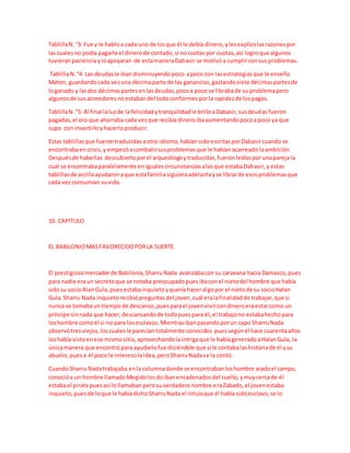 TablillaN.°3: Fue y le habloa cada uno de losque él le debía dinero,ylesexplicolasrazonespor
lascualesno podía pagarle el dinerode contado,si nocuotas por cuotas,así logroque algunos
tuvieranpacienciayloapoyaran de estamaneraDabasir se motivóa cumplirconsus problemas.
TablillaN.°4: Las deudasle ibandisminuyendopoco apoco con lasestrategiasque le enseño
Maton, guardandocada vezuna décimaparte de las ganancias,gastandosiete décimaspartesde
loganado y lasdos décimaspartesenlasdeudas,pocoa poco se librabade su problemapero
algunosde susacreedoresnoestabandel todoconformesporla rapidezde lospagos.
TablillaN.°5: Al final laluzde lafelicidadytranquilidadle brilloaDabasir,susdeudasfueron
pagadas,el oro que ahorraba cada vezque recibía dineroibaaumentandopocoapoco ya que
supo con invertirloyhacerloproducir.
Estas tablillasque fuerontraducidasaotro idioma,habíansidoescritasporDabasircuando se
encontrabaen crisis,y empezóacombatirsusproblemasque le habíanacarreado laambición.
Despuésde haberlas descubiertoporel arqueólogoytraducidas,fueronleídasporunaparejala
cual se encontrabaparalelamente enigualescircunstanciasalasque estabaDabasir,y estas
tablillasde arcillaayudaronaque estafamiliasiguieraadelantayse librarde esosproblemasque
cada vezconsumían suvida.
10. CAPITULO
EL BABILONIOMASFAVORECIDOPORLA SUERTE.
El prestigiosomercaderde Babilonia,SharruNada avanzabacon su caravana hacia Damasco,pues
para nadie eraun secretoque se notaba preocupadopuesibaconel nietodel hombre que había
sidosu socioAlanGula,puesestabainquietoyqueríahaceralgopor el nietode su socioHalan
Gula.Sharru Nada inquietorecibiópreguntasdel joven,cuál eralafinalidadde trabajar,que si
nunca se tomabaun tiempode descanso,puesparael jovenvivircondineroeraestarcomo un
príncipe sinnada que hacer,descansandode todopuespara él,el trabajono estabahechopara
loshombre comoél si no para losesclavos.Mientrasibanpasandoporun capo SharruNada
observótresviejos,loscualesle parecíantotalmente conocidos puessegúnél hace cuarentaaños
loshabía vistoenese mismositio,aprovechandolaintrigaque le habíageneradoaHalanGula, la
únicamanera que encontrópara ayudarlofue diciéndole que si le contabalashistoriade él ysu
abuelo,puesa él poco le interesolaidea,peroSharruNadase la contó.
CuandoSharru Nadatrabajaba enla columnadonde se encontrabanloshombre aradoel campo,
conocióa un hombre llamadoMegidolosdoibanencadenadosdel cuello,ymuycercade él
estabael pirata puesasí lollamabanperosuverdaderonombre eraZabado,el jovenestaba
inquieto, puesde loque le habíadichoSharruNada el intuíaque él había sidoesclavo,se lo
 
