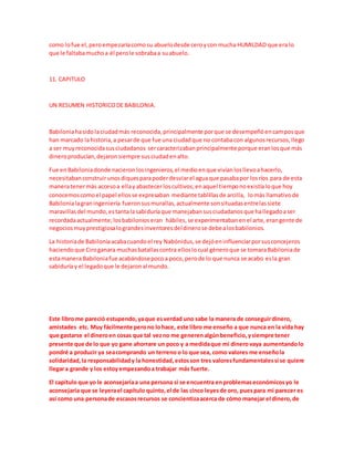 como lofue el,peroempezaríacomosu abuelodesde ceroycon mucha HUMILDAD que era lo
que le faltabamuchoa él perole sobrabaa suabuelo.
11. CAPITULO
UN RESUMEN HISTORICODE BABILONIA.
Babiloniahasidolaciudadmás reconocida,principalmente porque se desempeñóencamposque
han marcado lahistoria,a pesarde que fue una ciudadque no contabacon algunosrecursos,llego
a ser muyreconocidasusciudadanos sercaracterizabanprincipalmente porque eranlosque más
dineroproducían,dejaronsiempre susciudadenalto.
Fue enBabiloniadonde nacieronlosingenieros,el medioenque vivíanlosllevoahacerlo,
necesitabanconstruirunosdiquesparapoderdesviarel aguaque pasabapor losríos para de esta
maneratenermás accesoa ellayabastecerloscultivos;enaquel tiemponoexistíaloque hoy
conocemoscomoel papel ellosse expresaban mediante tablillasde arcilla, lomás llamativode
Babilonialagraningeniería fueronsusmurallas,actualmente sonsituadasentrelassiete
maravillasdel mundo,estantalasabiduríaque manejabansusciudadanosque hallegadoaser
recordadaactualmente;losbabilonioseran hábiles,se experimentabanenel arte,erangente de
negociosmuyprestigiosalograndesinventoresdeldinerose debealosbabilonios.
La historiade Babiloniaacabacuandoel rey Nabónidus,se dejóeninfluenciarporsusconcejeros
haciendoque Ciroganara muchasbatallascontra elloslocual géneroque se tomaraBabiloniade
estamanera Babiloniafue acabándosepocoa poco,perode lo que nunca se acabo esla gran
sabiduríay el legadoque le dejaronal mundo.
Este librome pareció estupendo,yaque esverdad uno sabe la manera de conseguirdinero,
amistades etc. Muy fácilmente perono lohace, este libro me enseño a que nunca en la vida hay
que gastarse el dineroen cosas que tal vezno me generenalgúnbeneficio,ysiempre tener
presente que de lo que yo gane ahorrare un poco y a medidaque mi dinerovaya aumentandolo
pondré a producir ya seacomprando un terreno o lo que sea, como valores me enseñola
solidaridad,la responsabilidady la honestidad,estosson tres valoresfundamentalessi se quiere
llegara grande y los estoyempezandoa trabajar más fuerte.
El capítulo que yo le aconsejaríaa una persona si se encuentra enproblemaseconómicosyo le
aconsejaría que se leyerael capítulo quinto,el de las cinco leyesde oro, puespara mi parecer es
así como una personade escasosrecursos se concientizaacerca de cómo manejar el dinero,de
 