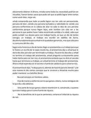 obviamente obtener el dinero, miraba como todas las necesidads podrían ser
resueltas, fueron tantas cosas que pudo ver que se podía lograr entre tantas
como vestir bien, viajar etc.
arkab comprendía que todo se podía lograr con tan solo ser perseverante,
persona de bien ,siendo una persona luchadora y sobretodo no siendo una
persona conformista en la cabeza de akar no cabe la idea de una persona
conformista porque nunca llegan lejos, este hombre con solo ver a las
personas lo que podían hacer había encontrado sentido a la vidad, sabia que
podía cumplir sus deseos pero con trabajo fuerte, asi que un día de tantos
consigiu un trabajo, el trabajo era escribir en tablillas de barro,
desafortunadamentepara arkad no lequedaban ganancias, mas quesolo para
su consumo del dia a dia.
Según esta historia un día de tantos llego un prestamista a su trabajo para que
le hiciera un escrito de la copia novela ley, el prestamista dijo a arkad que le
daría dos días para dar por terminado su trabajo. Pasaron los dos días y arkad
no termino el trabajo del prestamista, arkad pregunto curiosamente como
había hecho para ser tan rico, el prestamista contesto que no diría el secreto
hasta que terminara su trabajo, asi arkad termino el trabajo del prestamista.
Ahora arkad esperaba oir el secreto o fuente de sabiduría para volverse rico.
El prestamista le dijo, “trabaja para ti, además de hacerlo para los demás” y de
esta manera le dio ciertos concejos que le sirvieron a Arkad de mucho para
poder mantener sus bolsillos llenos:
· Buscad concejos en hombres sabios.
· Vive de manera conformecon lo que ganas a diario, nunca reniegues de
lo que día a día obtienes.
· Una parte de lo que ganas a diario revertirá en ti, consérvalo, siquieres
que este trabaje para ti como fuente de riqueza.
· No te beneficies de lo que te pertenece, cortaras el árbol de tu riqueza
de raíz.
 