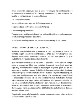 Arkad aprendió la lección, de todo lo que le sucedía y se dio cuenta quelo que
el prestamista le aconsejaba era cierto y no era mentira, pues notó que sus
bolsillo se enriquecía con el pasar del tiempo.
Las características son:
Su contenido es una colección de fabulas y cuentos.
Su contenido se centra en un contexto historico
Contiene reglas para el vivir
Trata de temas cotidianosde la vida lograndoasiidentificar a muchaspersonas
en situaciones parecidas a los autores
Sirve de autoayuda para muchas personas para conseguir sus sueños.
LOS SIETE MEDIOS DE LLENAR UNA BOLSA VACÍA.
Babilonia una ciudad de muchs riquezas la cual cambio desde que el rey
llamado sargon abandono durante algunos años, este rey al regresar años
después encontró una babilonia totalmente cambiada pues ya no era la gran
ciudad llena de riquezas desafortunadamente.
Este rey se sintió exhausto al ver como la babilonia soñada de hace tiempo
ahorase había convertidoen una ciudad en decadencia en medio deuna crisis,
algo muy importante quizo saber el rey sargon, pregunto quien era en ese
momento el hombre mas rico de babilonia, la respuesta fue arkad, detrás de
esta interrogante obviamentehabía mucho masque simplemente saberquien
lo era, sino mas bien ese sería un principio para dar solución a la situación que
se encontraba babilonia, sit+o a este hombre mas rico de babilonia llamado
arkad sin pensar este acepto la invitación del rey, el interés primordialdel rey
era saber como había hecho este hombre para hacerse rico, y de esa manera
enseñar a a los ciudadanos la forma de obtener riquezas lo cual es toda una
doctrina, este hombrearkad enseño a 100 habitantes de babilonia la doctrina
de como volverse rico.
En siete días les enseño las siete formas de obtener riquezas y volverserico, a
continuación las siete maneras:
 