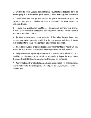 1. Empezad a llenar vuestra bolsa: Empieza a guardar una pequeña parte del
dinero que ganas diariamente, poco a poco la bolsa de tu riqueza aumentara.
2. Controlad vuestros gastos: Evaluad los gastos innecesarios, para solo
gastar en los que son necesariamente importantes, de esta manera se
ahorrara dinero.
3. Haced que vuestro oro fructifique: Has que cada moneda que ahorres
produzca, cada moneda que recibas ponla a producir de esta manera tendrás
tu riqueza trabajando para ti.
4. Proteged vuestros tesoros decualquier pérdida: Guardad ese dinero muy
seguro, para evitar que este se pierda y de esta manera solo invertir donde
este pueda estar a salvo y los concejos dejárselos a los sabios.
5. Haced que vuestra propiedad sea una inversión rentable: Poseer un casa
propia, de esta manera te motivaras a conseguir cada vez más dinero.
6. Aseguraros unos ingresospara elfuturo: El hombredebe recolectar cierta
cantidad de dinero en la juventud, para cuando le llegue la vejez pueda
disponer de este fácilmente, no solo en el también en su familia.
7. Aumentad vuestra habilidad para adquirir bienes: cada vez debes emplear
nuevashabilidad y destrezaspara poder adquirirdinero, cultivar las facultades
intelectuales.
 