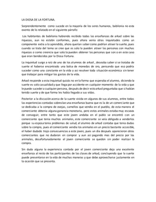 LA DIOSA DE LA FORTUNA.
Sorprendentemente como sucede en la mayoría de los seres humanos, babilonia no esta
exento de lo relatado en el siguiente párrafo:
Los habitantes de babilonia habiendo recibido todas las enseñanzas de arkad sobre las
riquezas, aun no estabn conformes, pues ahora venía otras inquietudes como un
componente extra a lo aprendido, ahora querían saber como podrían atraer la suerte, pues
cuando se trata del tema se cree que es solo la pueden atraer las personas con muchas
riquezas o como creencia que solo la pueden obtener las personas que son o en este caso
que eran bendecidos por la Diosa Fortuna.
La inquietud surge a raíz de uno de los alumnos de arkad , deseaba saber si se trataba de
suerte el haberse encontrado una bolsa de monedas de oro, pensando que eso podría
suceder como una constante en la vida y asi resolver toda situación económica sin tener
que trabajar para mitigar los gastos de la vida.
Arkad responde a esta inquietud quizás no en la forma que esperaba el alumno, diciendo la
suerte es solo casualidad y que llega por accidente en cualquier momento de la vida y que
lepuede suceder a cualquier persona, después de decir estoarkad preguntaba que sihabían
tenido suerte y de que forma les había llegado a sus vidas.
Posterior a la discusión acerca de la suerte vivida en algunos de sus alumnos, entre todas
las experiencias contadas sobreslae una enseñanza buena que es la de un comerciante que
se dedicaba a la compra de ovejas, camellos que vendia en el pueblo, de esta manera el
comerciante obtenia alguna ganancia monetaria, pero estos animales estaba muy escasos
de conseguir, entre tanto que este joven andaba en el publo se encontró con un
comerciante que tenia muchos animales, este comerciante se veía obligado a venderlos
porque su esposa tenia problemas de salud, el alumno de arkad contaba que tenia dudas
sobre la compra, pues el comerciante vendia los animales en un precio bastante accesible,
el haber dudado trajo consecuencias a este joven, pues un dia después aparecieron otros
comerciantes que no dudaron en comprar y aun asi pagando mas del precio por los
animales, desafortunadamente el joven comerciante se quedon sin poder realizar la
compra.
Sin duda alguna la experiencia contada por el joven comerciante deja una excelente
enseñanza al resto de los participantes de las clases de arkad, concluyendo que la suerte
puede presentarse en la vida de muchas maneras y que debe aprovecharse justamente en
la ocasión que se presenta.
 