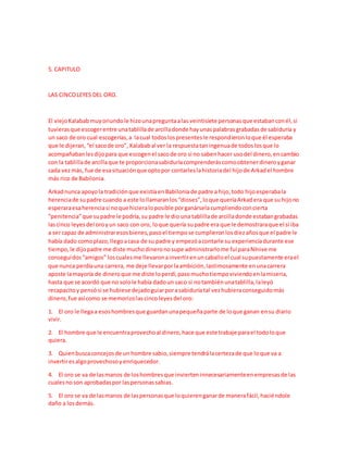 5. CAPITULO
LAS CINCOLEYES DEL ORO.
El viejoKalabab muyoriundole hizounapreguntaalas veintisiete personasque estabanconél,si
tuvierasque escogerentre unatablillade arcilladonde hayunaspalabrasgrabadasde sabiduría y
un saco de oro cual escogerías,a lacual todoslospresentesle respondieronloque él esperaba
que le dijeran,“el sacode oro”, Kalababal ver la respuestataningenuade todoslosque lo
acompañabanlesdijopara que escogenel sacode oro si no sabenhacer usodel dinero,encambio
con la tablillade arcillaque te proporcionasabiduríacomprenderáscomoobtenerdineroyganar
cada vezmás, fue de esasituaciónque optopor contarleslahistoriadel hijode Arkadel hombre
más rico de Babilonia.
Arkadnunca apoyola tradiciónque existíaenBabiloniade padre a hijo,todo hijoesperabala
herenciade supadre cuando a este lollamaranlos“dioses”,loque queríaArkadera que su hijono
esperaraesaherenciasi noque hicieraloposible porganárselacumpliendoconcierta
“penitencia”que supadre le podría,su padre le dio una tablillade arcilladonde estabangrabadas
lascinco leyesdel oroyun saco con oro, loque quería supadre era que le demostraraque el si iba
a ser capaz de administraresosbienes,pasoel tiempose cumplieronlosdiezañosque el padre le
había dado comoplazo,llegoacasa de su padre y empezóacontarle su experienciadurante ese
tiempo,le dijopadre me diste muchodineronosupe administrarlome fui paraNínive me
conseguídos“amigos” loscualesme llevaronainvertirenuncaballoel cual supuestamente erael
que nunca perdíauna carrera, me deje llevarporlaambición,lastimosamente enunacarrera
aposte lamayoría de dineroque me diste loperdí,pasomuchotiempoviviendoenlamiseria,
hasta que se acordó que no solole había dadoun saco si notambiénunatablilla,laleyó
recapacitoy pensósi se hubiese dejadoguiarporasabiduríatal vezhubieraconseguidomás
dinero,fue asícomo se memorizolascincoleyesdel oro:
1. El oro le llegaa esoshombresque guardanunapequeñaparte de loque ganan ensu diario
vivir.
2. El hombre que le encuentraprovechoal dinero,hace que este trabaje parael todoloque
quiera.
3. Quienbuscaconcejosde un hombre sabio,siempre tendrálacertezade que loque va a
invertiresalgoprovechosoyenriquecedor.
4. El oro se va de lasmanos de loshombresque invierteninnecesariamenteenempresasde las
cualesnoson aprobadaspor laspersonassabias.
5. El oro se va de lasmanos de laspersonasque loquierenganarde manerafácil,haciéndole
daño a losdemás.
 