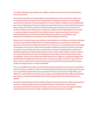 mercader,Rodandesesperadofueavera Maton: prestamistade oroy comerciante de joyasy
telasmuyextrañas.
He venidoenbuscade un concejo,Matonsorprendidoyaque nuncaun hombre lohabía idoa
visitarenbusca de un concejo,si noenbúsquedade unprestamosde dinero,muyintrigado
quería saberlarazón por la cual veniapedirle unconcejo,Rodanle explicoloque le habíapasado
que el reyle había dadocincuentamonedasde oropor haberhecho el mejordiseñode laslanzas,
perono sabía cómo hacer usode ese dineroyquería que él le ayudaray le aconsejaracomo
invertirlo,Matonsorprendidoyaque nohabía vistoa alguientaninteligenteparairen buscade
un concejoa alguienque sabe de dinero,Rodanibaporsuobjetivoyeraque lo orientarasi
hacerle el préstamoasu hermanaera fiable oayudara losdemás,a lo que Maton muy
sabiamente le respondióconunahistoria,lahistoriadel granjerode Nínive.
Había unavezun granjeroque entendíatodoloque hablabansusanimales,unanoche se detuvoa
escucharlo que le decía el Bueyal Asno,enojadoestabaporque nuncateníaun momentode
descansoa él era el que le tocaba arar toda la tierray al Asnono, solocuandoel dueñonecesitaba
transportarse,fue asícomo un día el Asnole propusoal Bueyque se hicierael enfermoparaque
tuvieraal menosundía de descanso,el esclavoque erael que manejabael Bueyle informoal
dueñode la granjaque el Bueyestabaenfermoyque no ibana podertrabajar,su jefe le ordeno
que usara al Asnopara que cubrierael trabajoque hacia el Buey,terminoel díael Asnoestaba
muyagotado,así que le dijoal Bueyque desde ahoraél iba a cargar con suspropiasobligaciones
porque había escuchadoque el amoiba a traer al carnicerosi seguía“enfermo”,fue asícomo el
Bueyy el Asnorompieronsulazode amistad.Si quieresayudaratu amigo,hazlode forma que
luegonorecaigansobre ti susresponsabilidades.
Fue así comoMaton le contaba muchas historiasaRodany todo para que vieralotan importante
que esel dinero,yel saberloutilizaresmanerafundamental paraque este trabaje sobre uno,pero
ensi loque Rodan queríasaberacerca si prestarle el dineroasuhermanaera algofiable,pues
Maton le enseño aRodan que siempre que se vayaa prestaralgodebe haberalgoque le garantice
que loque se estáprestandotengael mismovalora lagarantía de que ese préstamovaa ser
pagado.
De todaslas anécdotasque fueronsacadasde experienciasdelprestamista, Rodanyaempezabaa
volverse enalguienexpertosobre el manejodel dineroyentendióque eraimportante
preocuparse porlodel mismoy que eramejor prevenirque curar,envez de malgastarla plata
ayudandoa personasque quiensabe si le garanticenladevoluciónde loprestado.
 