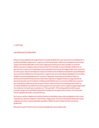 7. CAPITULO
LAS MURALLAS DE BABILONIA.
Banzar el viejovigilante de lasgrandiosasmurallasde Babilonia que veíacomolossoldadosde su
pueblodefendíanatoda costa su gente,susfamiliarestodos.Alláse encontrabael reyconotras
tropas intentandodefenderacomo dieralugarpara evitarque losque invadíanse tomaran
Babiloniayaque si llegase apasar hubiese sidoel finde todoslosque habitabanBabilonia,la
guerraceso un pocono se esperabanque los grandesejércitosasiriosllegarandel norte,puesfue
así como paso,fuerontomadosde sorpresalosdefensoresde Babiloniadándoleslaposibilidadde
que se tomaran Babiloniaaellosquisieran.Lagente que se encontrabaprotegidaporlasmurallas
estabamuypreocupadade que los invasoresingresaranhaciendoque perdierantodassu
pertenenciastantofamiliarescomomateriales,aBanzarle llegabantodaslasangustiasde las
personasqueríanque él lesdijerasi habríaposibilidadde que nose tomaranBabilonia,pueslo
que respondióatodaslas personasque le hacían cada vezmás lamismapreguntafue que las
murallasde Babiloniaestabanbienhechasgraciasa lareinaSemiramis,lagente seguíaangustiada
losruidostan estrepitososnosaciabansu“tranquilidad”.Al final despuésde ladefensaque
tuvieronlosguerrerosde Babiloniapudieronacabarconla angustiade muchos,el miedoaque
fueranraptadosde todas suspertenencias.
De loque sucedióenBabiloniamuchoshombresentendieronque estarprotegidosesde mucha
importancia,tantoenla guerra,inversiones,negociosetc.El carecerde protecciónpuede causar
tragediasasí como laque pudo haberpasadoenBabiloniade nohabertenidounabuena
protección
No podemospermitirnosvivirsinestar protegidosde maneraadecuada.
 