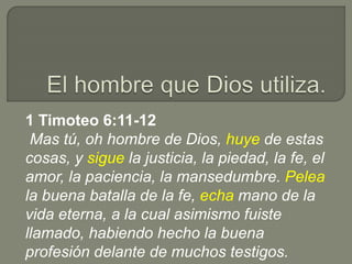 1 Timoteo 6:11-12
Mas tú, oh hombre de Dios, huye de estas
cosas, y sigue la justicia, la piedad, la fe, el
amor, la paciencia, la mansedumbre. Pelea
la buena batalla de la fe, echa mano de la
vida eterna, a la cual asimismo fuiste
llamado, habiendo hecho la buena
profesión delante de muchos testigos.