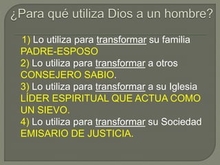 1) Lo utiliza para transformar su familia
PADRE-ESPOSO
2) Lo utiliza para transformar a otros
CONSEJERO SABIO.
3) Lo utiliza para transformar a su Iglesia
LÍDER ESPIRITUAL QUE ACTUA COMO
UN SIEVO.
4) Lo utiliza para transformar su Sociedad
EMISARIO DE JUSTICIA.