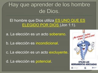 El hombre que Dios utiliza ES UNO QUE ES
ELEGIDO POR DIOS (Jon 1:1).
a. La elección es un acto soberano.
b. La elección es incondicional.
c. La elección es un acto excluyente.
d. La elección es potencial.